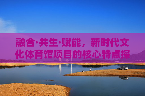 融合·共生·赋能,新时代文化体育馆项目的核心特点探析,融合共生赋能,新时代文化体育馆项目核心特点探析 融合·共生·赋能,新时代文化体育馆项目的核心特点探析,融合共生赋能,新时代文化体育馆项目核心特点探析
