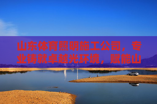 山东体育照明施工公司，专业铸就卓越光环境，赋能山东体育事业高质量发展，山东体育照明，专业铸就卓越光环境，赋能体育高质量发展