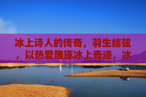 冰上诗人的传奇，羽生结弦，以热爱雕琢冰上奇迹，冰上诗人羽生结弦，以热爱雕琢冰上奇迹