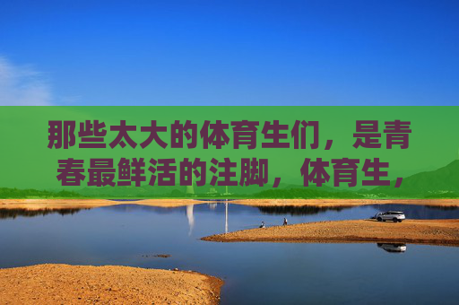 那些太大的体育生们,是青春最鲜活的注脚,体育生,青春最鲜活的注脚 那些太大的体育生们,是青春最鲜活的注脚,体育生,青春最鲜活的注脚
