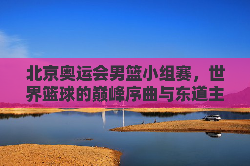 北京奥运会男篮小组赛,世界篮球的巅峰序曲与东道主征程,北京奥运会男篮小组赛,世界篮球巅峰序曲与东道主征程 北京奥运会男篮小组赛,世界篮球的巅峰序曲与东道主征程,北京奥运会男篮小组赛,世界篮球巅峰序曲与东道主征程