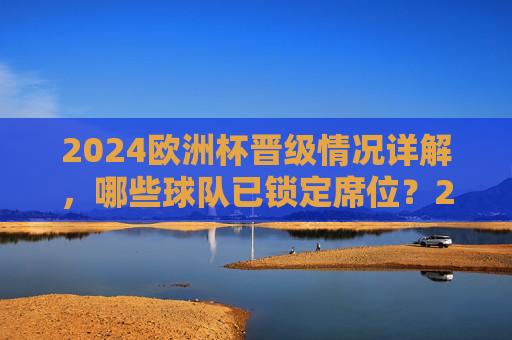 2024欧洲杯晋级情况详解，哪些球队已锁定席位？2024欧洲杯晋级，哪些球队已锁定席位？