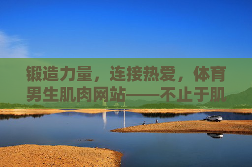 锻造力量,连接热爱,体育男生肌肉网站——不止于肌肉的成长家园,锻造力量,连接热爱的体育男生成长家园 锻造力量,连接热爱,体育男生肌肉网站——不止于肌肉的成长家园,锻造力量,连接热爱的体育男生成长家园