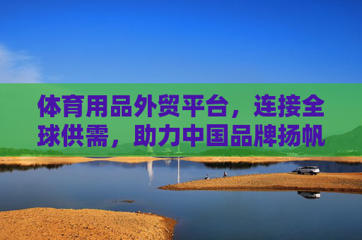 体育用品外贸平台，连接全球供需，助力中国品牌扬帆出海，体育用品外贸平台，连接全球供需，助力中国品牌扬帆出海