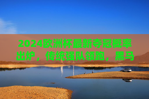 2024欧洲杯最新夺冠概率出炉，传统强队领跑，黑马潜力几何？2024欧洲杯最新夺冠概率出炉，传统强队领跑，黑马潜力几何