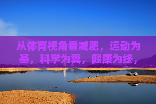 从体育视角看减肥，运动为基，科学为翼，健康为终，体育减肥，运动为基，科学为翼，健康为终