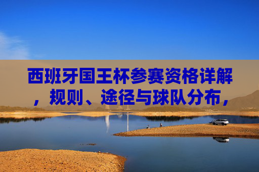西班牙国王杯参赛资格详解,规则、途径与球队分布,西班牙国王杯参赛资格详解,规则、途径与球队分布 西班牙国王杯参赛资格详解,规则、途径与球队分布,西班牙国王杯参赛资格详解,规则、途径与球队分布