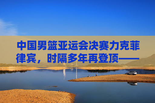 中国男篮亚运会决赛力克菲律宾，时隔多年再登顶——一场青春与传承的胜利，青春铸就传承，男篮亚运决赛力克菲律宾登顶