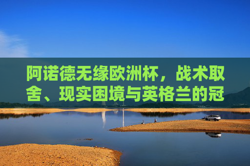 阿诺德无缘欧洲杯,战术取舍、现实困境与英格兰的冠军拼图,阿诺德无缘欧洲杯,战术取舍、现实困境与英格兰的冠军拼图 阿诺德无缘欧洲杯,战术取舍、现实困境与英格兰的冠军拼图,阿诺德无缘欧洲杯,战术取舍、现实困境与英格兰的冠军拼图