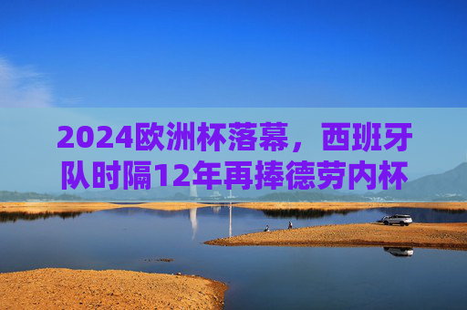 2024欧洲杯落幕,西班牙队时隔12年再捧德劳内杯 2024欧洲杯落幕,西班牙队时隔12年再捧德劳内杯