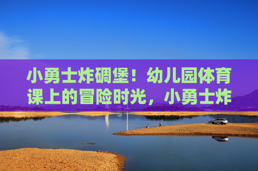 小勇士炸碉堡!幼儿园体育课上的冒险时光,小勇士炸碉堡!幼儿园体育课冒险时光 小勇士炸碉堡!幼儿园体育课上的冒险时光,小勇士炸碉堡!幼儿园体育课冒险时光