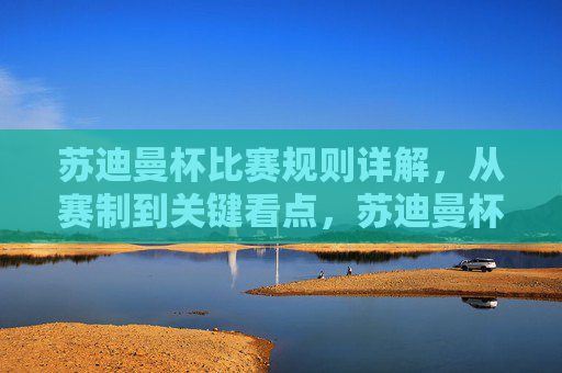 苏迪曼杯比赛规则详解,从赛制到关键看点,苏迪曼杯比赛规则详解,赛制与关键看点 苏迪曼杯比赛规则详解,从赛制到关键看点,苏迪曼杯比赛规则详解,赛制与关键看点