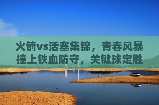火箭vs活塞集锦，青春风暴撞上铁血防守，关键球定胜负，火箭活塞，青春风暴撞铁血防守 关键球定胜负