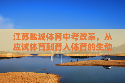 江苏盐城体育中考改革，从应试体育到育人体育的生动实践，江苏盐城体育中考改革，从应试体育到育人体育的生动实践