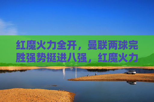 红魔火力全开,曼联两球完胜强势挺进八强,红魔火力全开两球完胜强势挺进八强 红魔火力全开,曼联两球完胜强势挺进八强,红魔火力全开两球完胜强势挺进八强
