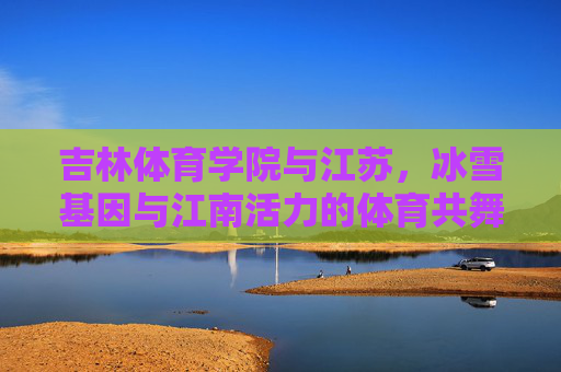 吉林体育学院与江苏,冰雪基因与江南活力的体育共舞,吉林体育学院与江苏,冰雪基因与江南活力的体育共舞 吉林体育学院与江苏,冰雪基因与江南活力的体育共舞,吉林体育学院与江苏,冰雪基因与江南活力的体育共舞