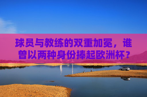 球员与教练的双重加冕,谁曾以两种身份捧起欧洲杯?球员教练双重加冕,谁曾以两种身份捧起欧洲杯? 球员与教练的双重加冕,谁曾以两种身份捧起欧洲杯?球员教练双重加冕,谁曾以两种身份捧起欧洲杯?