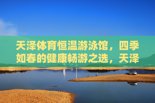 天泽体育恒温游泳馆,四季如春的健康畅游之选,天泽体育恒温游泳馆,四季如春的健康畅游之选 天泽体育恒温游泳馆,四季如春的健康畅游之选,天泽体育恒温游泳馆,四季如春的健康畅游之选