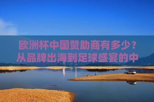 欧洲杯中国赞助商有多少?从品牌出海到足球盛宴的中国身影,欧洲杯中国赞助商几何,品牌出海的足球盛宴身影 欧洲杯中国赞助商有多少?从品牌出海到足球盛宴的中国身影,欧洲杯中国赞助商几何,品牌出海的足球盛宴身影
