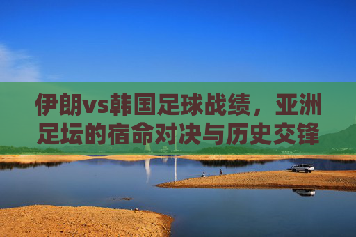 伊朗vs韩国足球战绩，亚洲足坛的宿命对决与历史交锋，伊朗vs韩国，亚洲足坛宿命对决与历史交锋