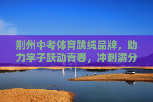 荆州中考体育跳绳品牌，助力学子跃动青春，冲刺满分梦想，荆州中考体育跳绳品牌，助力学子跃动青春，冲刺满分梦想