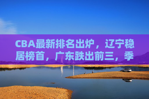 CBA最新排名出炉,辽宁稳居榜首,广东跌出前三,季后赛格局生变?辽宁榜首广东跌出前三 CBA季后赛格局生变 CBA最新排名出炉,辽宁稳居榜首,广东跌出前三,季后赛格局生变?辽宁榜首广东跌出前三 CBA季后赛格局生变