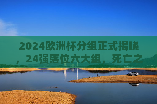 2024欧洲杯分组正式揭晓,24强落位六大组,死亡之组与看点解析,2024欧洲杯分组揭晓,24强落位六大组,死亡之组与看点解析 2024欧洲杯分组正式揭晓,24强落位六大组,死亡之组与看点解析,2024欧洲杯分组揭晓,24强落位六大组,死亡之组与看点解析