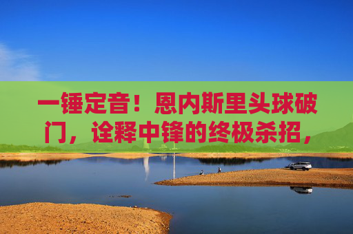 一锤定音！恩内斯里头球破门，诠释中锋的终极杀招，恩内斯里头球一锤定音！中锋终极杀招尽显