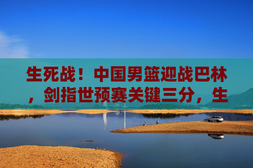 生死战！中国男篮迎战巴林，剑指世预赛关键三分，生死战！中国男篮迎战巴林，剑指世预赛关键三分