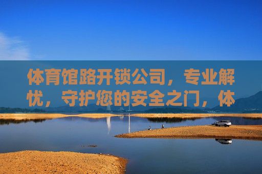 体育馆路开锁公司,专业解忧,守护您的安全之门,体育馆路专业开锁,解忧护门,安全守护 体育馆路开锁公司,专业解忧,守护您的安全之门,体育馆路专业开锁,解忧护门,安全守护