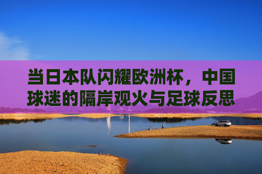 当日本队闪耀欧洲杯,中国球迷的隔岸观火与足球反思,日本队闪耀欧洲杯,中国球迷隔岸观火与足球反思 当日本队闪耀欧洲杯,中国球迷的隔岸观火与足球反思,日本队闪耀欧洲杯,中国球迷隔岸观火与足球反思