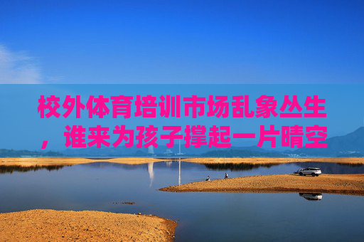 校外体育培训市场乱象丛生，谁来为孩子撑起一片晴空？校外体育培训乱象，谁为孩子撑起晴空？