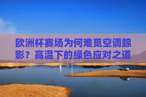 欧洲杯赛场为何难觅空调踪影?高温下的绿色应对之道,欧洲杯赛场空调难觅,高温绿色应对之道 欧洲杯赛场为何难觅空调踪影?高温下的绿色应对之道,欧洲杯赛场空调难觅,高温绿色应对之道