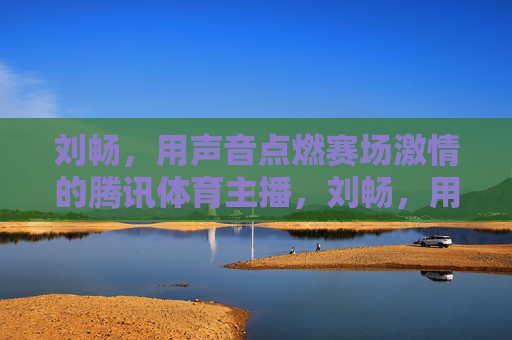 刘畅,用声音点燃赛场激情的腾讯体育主播,刘畅,用声音点燃赛场激情的腾讯体育主播 刘畅,用声音点燃赛场激情的腾讯体育主播,刘畅,用声音点燃赛场激情的腾讯体育主播