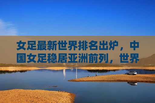 女足最新世界排名出炉,中国女足稳居亚洲前列,世界格局竞争加剧,女足最新排名出炉,中国稳居亚洲前列,世界竞争格局加剧 女足最新世界排名出炉,中国女足稳居亚洲前列,世界格局竞争加剧,女足最新排名出炉,中国稳居亚洲前列,世界竞争格局加剧