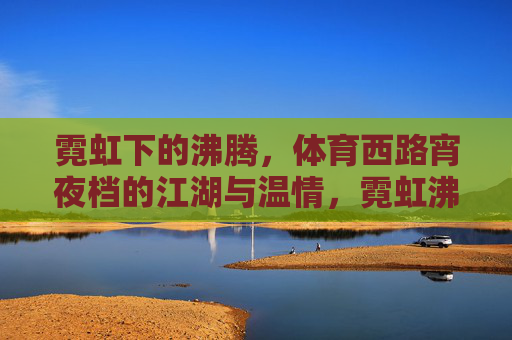霓虹下的沸腾,体育西路宵夜档的江湖与温情,霓虹沸腾,体育西路宵夜档的江湖与温情 霓虹下的沸腾,体育西路宵夜档的江湖与温情,霓虹沸腾,体育西路宵夜档的江湖与温情