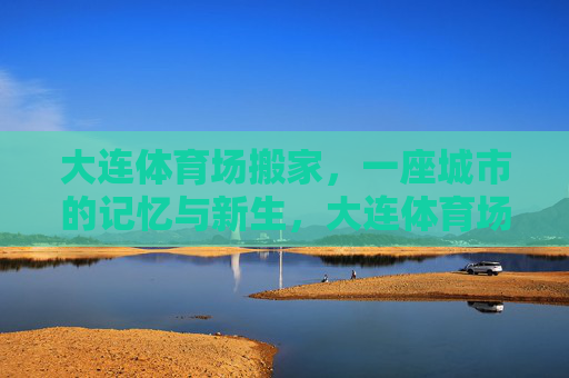 大连体育场搬家,一座城市的记忆与新生,大连体育场搬迁,一座城市的记忆与新生 大连体育场搬家,一座城市的记忆与新生,大连体育场搬迁,一座城市的记忆与新生
