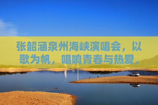 张韶涵泉州海峡演唱会,以歌为帆,唱响青春与热爱,张韶涵泉州演唱会,以歌为帆,唱响青春热爱 张韶涵泉州海峡演唱会,以歌为帆,唱响青春与热爱,张韶涵泉州演唱会,以歌为帆,唱响青春热爱
