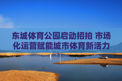东城体育公园启动招拍 市场化运营赋能城市体育新活力,东城体育公园启动招拍 市场化运营赋能城市体育新活力 东城体育公园启动招拍 市场化运营赋能城市体育新活力,东城体育公园启动招拍 市场化运营赋能城市体育新活力