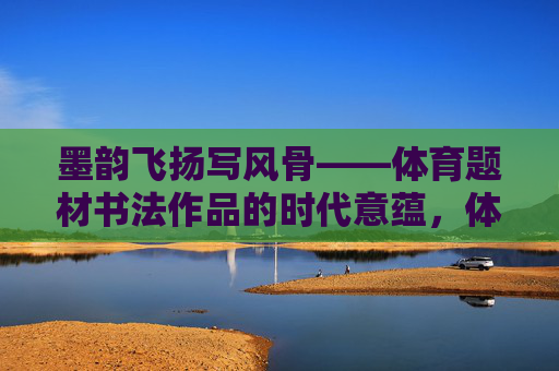 墨韵飞扬写风骨——体育题材书法作品的时代意蕴,体育翰墨书风骨——时代意蕴 墨韵飞扬写风骨——体育题材书法作品的时代意蕴,体育翰墨书风骨——时代意蕴