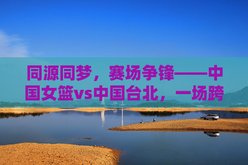 同源同梦,赛场争锋——中国女篮vs中国台北,一场跨越海峡的篮球对话,同源同梦,海峡赛场女篮对话 同源同梦,赛场争锋——中国女篮vs中国台北,一场跨越海峡的篮球对话,同源同梦,海峡赛场女篮对话