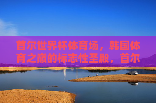 首尔世界杯体育场,韩国体育之巅的标志性圣殿,首尔世界杯体育场,韩国体育巅峰圣殿 首尔世界杯体育场,韩国体育之巅的标志性圣殿,首尔世界杯体育场,韩国体育巅峰圣殿