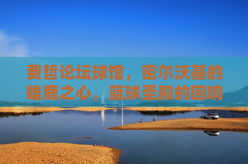 费哲论坛球馆,密尔沃基的雄鹿之心,篮球圣殿的回响,费哲论坛球馆,雄鹿之心的篮球圣殿回响 费哲论坛球馆,密尔沃基的雄鹿之心,篮球圣殿的回响,费哲论坛球馆,雄鹿之心的篮球圣殿回响