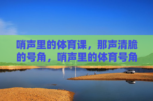 哨声里的体育课,那声清脆的号角,哨声里的体育号角 哨声里的体育课,那声清脆的号角,哨声里的体育号角