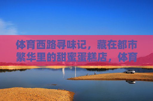 体育西路寻味记,藏在都市繁华里的甜蜜蛋糕店,体育西路寻味记,藏在都市繁华里的甜蜜蛋糕店 体育西路寻味记,藏在都市繁华里的甜蜜蛋糕店,体育西路寻味记,藏在都市繁华里的甜蜜蛋糕店