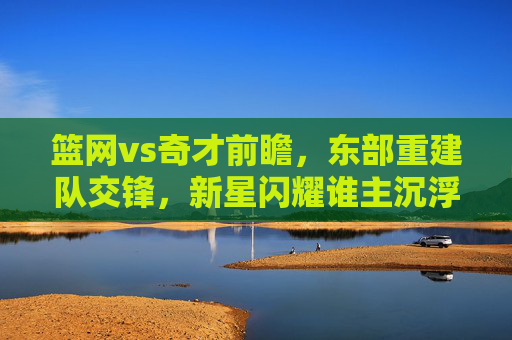 篮网vs奇才前瞻,东部重建队交锋,新星闪耀谁主沉浮?东部重建队对决,新星闪耀,谁主沉浮? 篮网vs奇才前瞻,东部重建队交锋,新星闪耀谁主沉浮?东部重建队对决,新星闪耀,谁主沉浮?