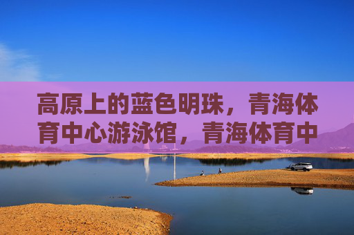 高原上的蓝色明珠，青海体育中心游泳馆，青海体育中心游泳馆，高原上的蓝色明珠