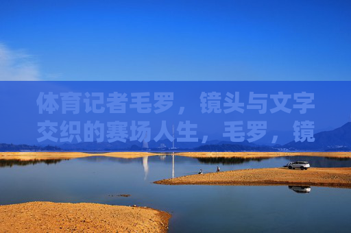 体育记者毛罗,镜头与文字交织的赛场人生,毛罗,镜头与文字交织的赛场人生 体育记者毛罗,镜头与文字交织的赛场人生,毛罗,镜头与文字交织的赛场人生