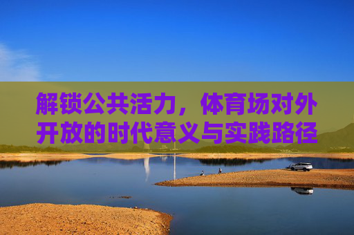 解锁公共活力,体育场对外开放的时代意义与实践路径,解锁公共活力,体育场对外开放的时代意义与实践路径 解锁公共活力,体育场对外开放的时代意义与实践路径,解锁公共活力,体育场对外开放的时代意义与实践路径
