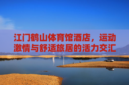 江门鹤山体育馆酒店，运动激情与舒适旅居的活力交汇，江门鹤山体育馆酒店，运动激情与舒适旅居的活力交汇